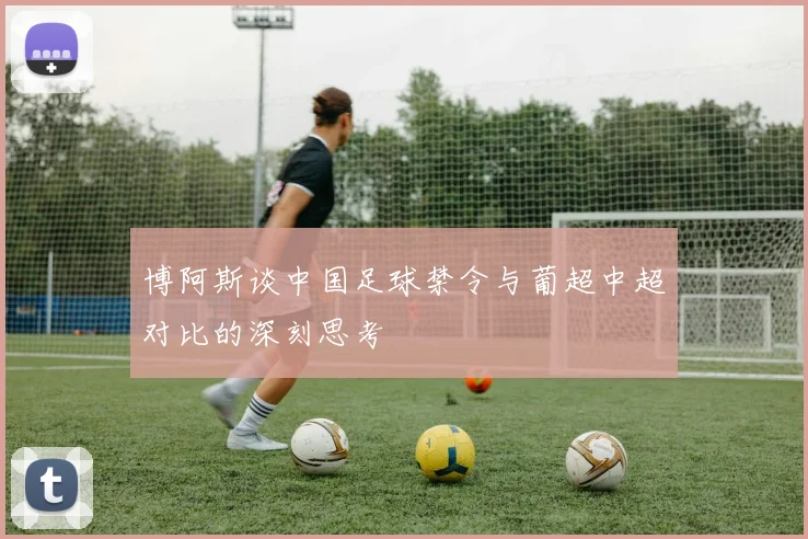 博阿斯谈中国足球禁令与葡超中超对比的深刻思考