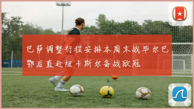 巴萨调整行程安排本周末战毕尔巴鄂后直赴纽卡斯尔备战欧冠