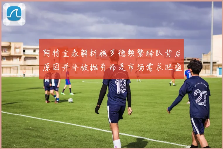 阿特金森解析施罗德频繁转队背后原因并非被抛弃而是市场需求旺盛