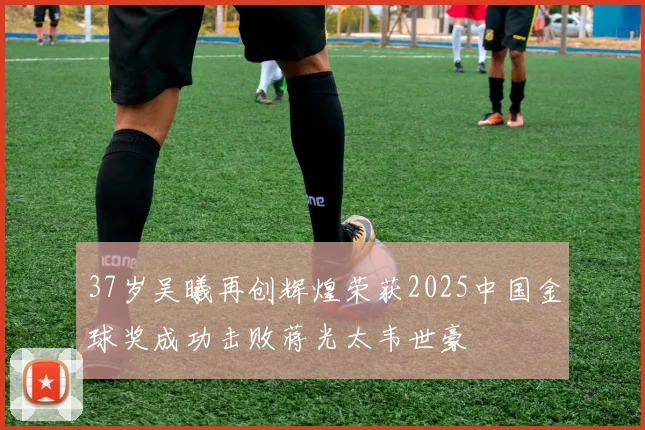 37岁吴曦再创辉煌荣获2025中国金球奖成功击败蒋光太韦世豪