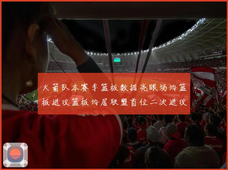 火箭队本赛季篮板数据亮眼场均篮板进攻篮板均居联盟首位二次进攻得分紧随其后