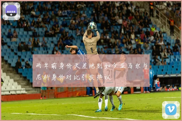 两年前身价天差地别如今亚马尔与尼科身价对比引发热议