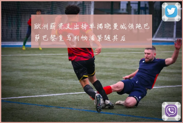 欧洲薪资支出榜单揭晓曼城领跑巴萨巴黎皇马利物浦紧随其后