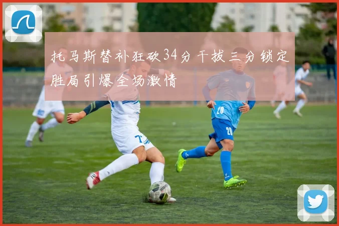 托马斯替补狂砍34分干拔三分锁定胜局引爆全场激情