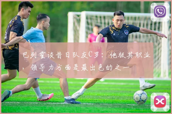 巴列霍谈昔日队友C罗：他极其职业，领导力方面是最出色的之一