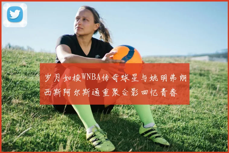 岁月如梭WNBA传奇球星与姚明弗朗西斯阿尔斯通重聚合影回忆青春