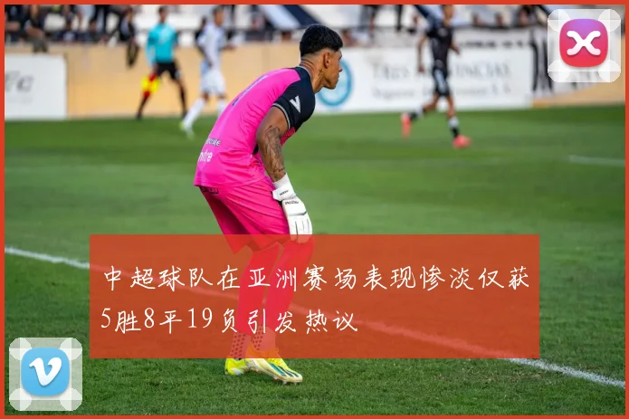中超球队在亚洲赛场表现惨淡仅获5胜8平19负引发热议