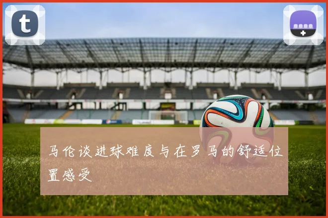 马伦谈进球难度与在罗马的舒适位置感受