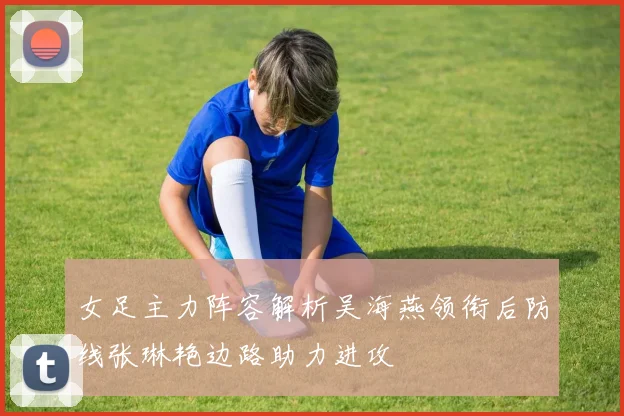 女足主力阵容解析吴海燕领衔后防线张琳艳边路助力进攻