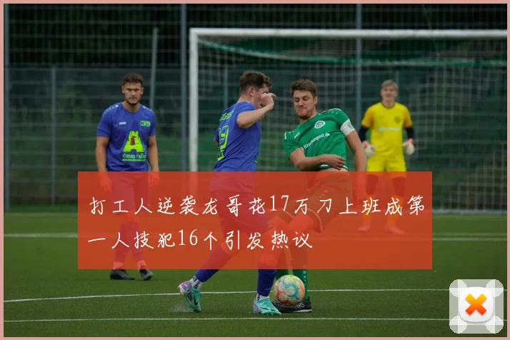 打工人逆袭龙哥花17万刀上班成第一人技犯16个引发热议