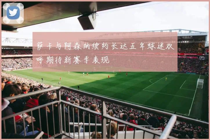 萨卡与阿森纳续约长达五年球迷欢呼期待新赛季表现