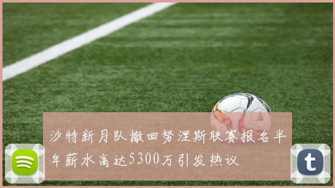 沙特新月队撤回努涅斯联赛报名半年薪水高达5300万引发热议