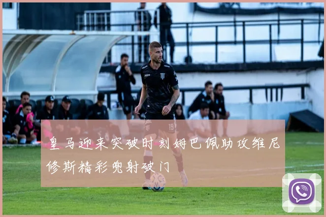 皇马迎来突破时刻姆巴佩助攻维尼修斯精彩兜射破门