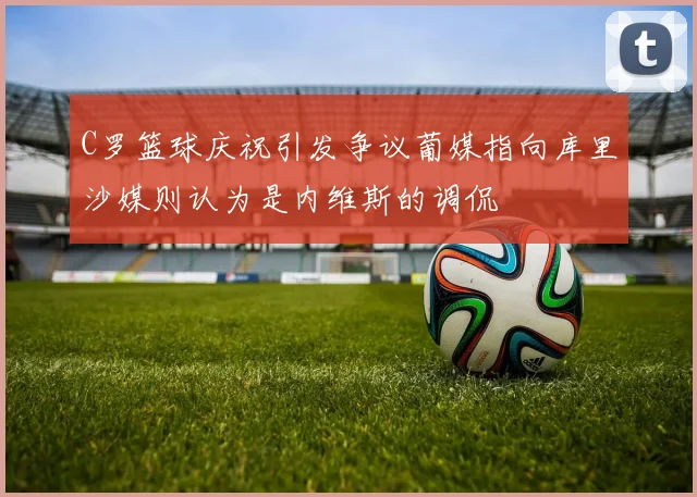 C罗篮球庆祝引发争议葡媒指向库里沙媒则认为是内维斯的调侃