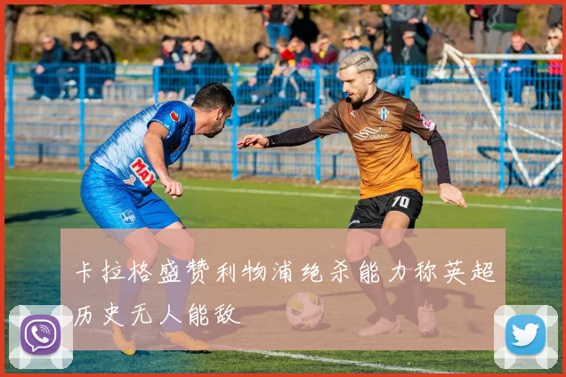 卡拉格盛赞利物浦绝杀能力称英超历史无人能敌
