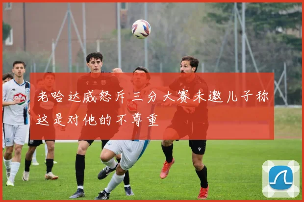 老哈达威怒斥三分大赛未邀儿子称这是对他的不尊重