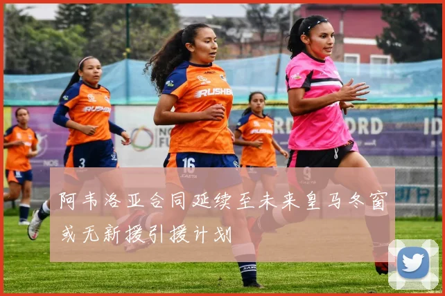 阿韦洛亚合同延续至未来皇马冬窗或无新援引援计划