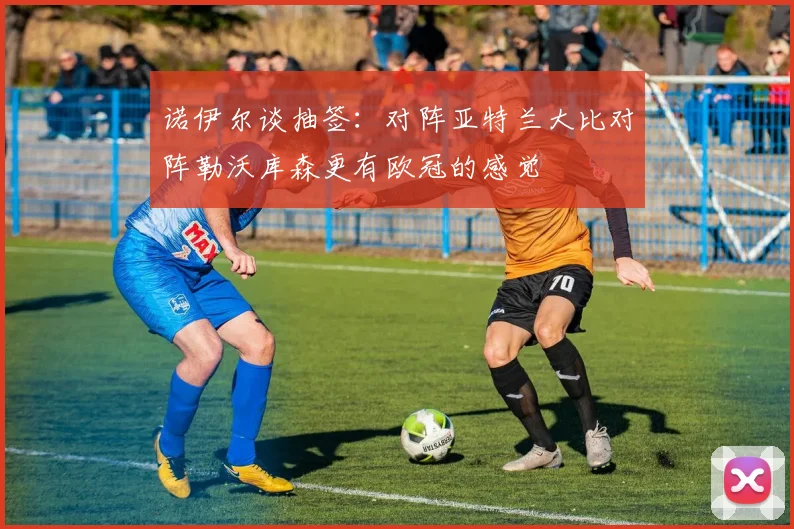 诺伊尔谈抽签：对阵亚特兰大比对阵勒沃库森更有欧冠的感觉