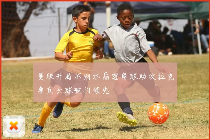 曼联开局不利水晶宫角球助攻拉克鲁瓦头球破门领先