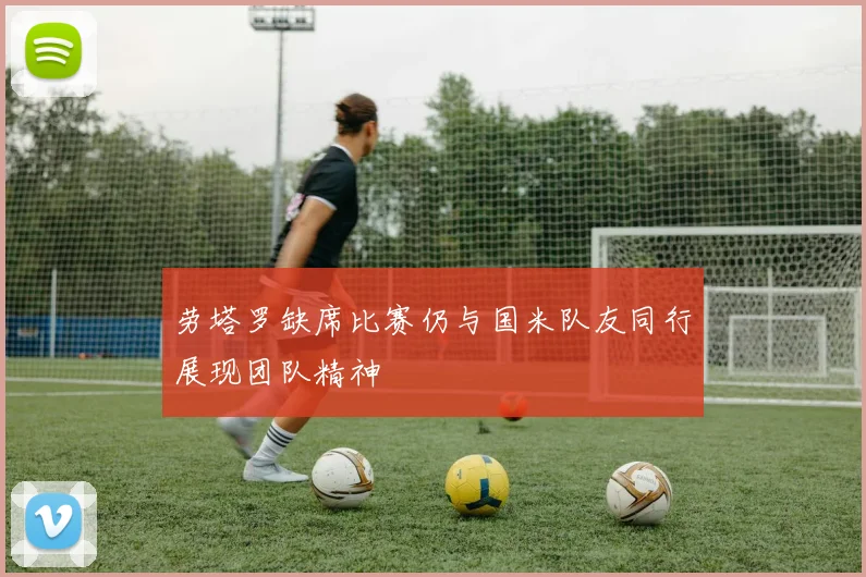 劳塔罗缺席比赛仍与国米队友同行展现团队精神