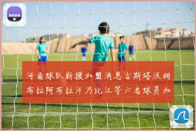 河南球队新援加盟消息古斯塔沃姆布拉阿布拉汗乃比江等六名球员加入