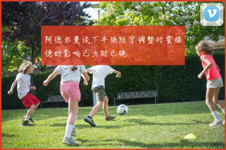 阿德尔曼谈下半场防守调整对霍福德的影响已为时已晚