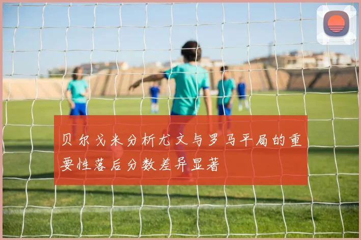 贝尔戈米分析尤文与罗马平局的重要性落后分数差异显著