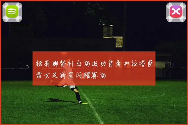 杨莉娜替补出场成功首秀加拉塔萨雷女足新星闪耀赛场