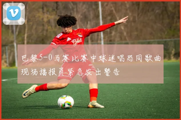 巴黎5-0马赛比赛中球迷唱恐同歌曲现场播报员紧急发出警告