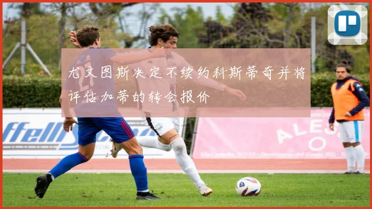尤文图斯决定不续约科斯蒂奇并将评估加蒂的转会报价