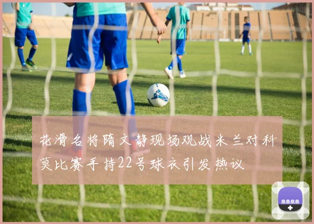 花滑名将隋文静现场观战米兰对科莫比赛手持22号球衣引发热议