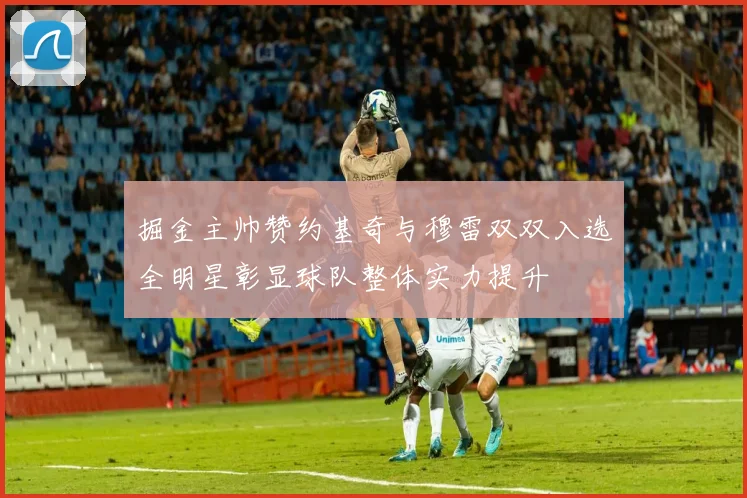 掘金主帅赞约基奇与穆雷双双入选全明星彰显球队整体实力提升